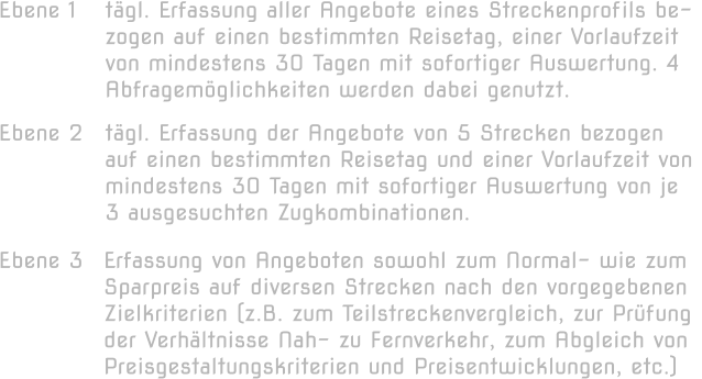 Ebene 1  tägl. Erfassung aller Angebote eines Streckenprofils be- zogen auf einen bestimmten Reisetag, einer Vorlaufzeit  von mindestens 30 Tagen mit sofortiger Auswertung. 4  Abfragemöglichkeiten werden dabei genutzt.  Ebene 2  tägl. Erfassung der Angebote von 5 Strecken bezogen  auf einen bestimmten Reisetag und einer Vorlaufzeit von  mindestens 30 Tagen mit sofortiger Auswertung von je  3 ausgesuchten Zugkombinationen.  Ebene 3  Erfassung von Angeboten sowohl zum Normal- wie zum Sparpreis auf diversen Strecken nach den vorgegebenen  Zielkriterien (z.B. zum Teilstreckenvergleich, zur Prüfung  der Verhältnisse Nah- zu Fernverkehr, zum Abgleich von  Preisgestaltungskriterien und Preisentwicklungen, etc.)