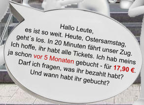 Hallo Leute, es ist so weit. Heute, Ostersamstag, geht´s los. In 20 Minuten fährt unser Zug. Ich hoffe, ihr habt alle Tickets. Ich hab meins ja schon vor 5 Monaten gebucht - für 17,90 €. Darf ich fragen, was ihr bezahlt habt? Und wann habt ihr gebucht?
