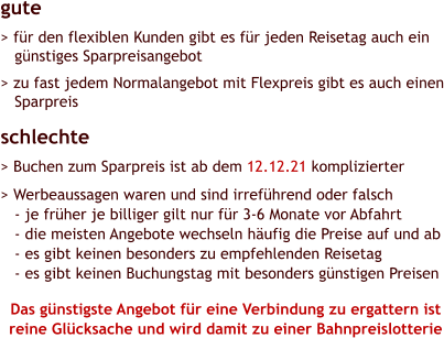 gute > für den flexiblen Kunden gibt es für jeden Reisetag auch ein    günstiges Sparpreisangebot   > zu fast jedem Normalangebot mit Flexpreis gibt es auch einen    Sparpreis schlechte > Buchen zum Sparpreis ist ab dem 12.12.21 komplizierter   > Werbeaussagen waren und sind irreführend oder falsch    - je früher je billiger gilt nur für 3-6 Monate vor Abfahrt    - die meisten Angebote wechseln häufig die Preise auf und ab    - es gibt keinen besonders zu empfehlenden Reisetag    - es gibt keinen Buchungstag mit besonders günstigen Preisen  Das günstigste Angebot für eine Verbindung zu ergattern ist reine Glücksache und wird damit zu einer Bahnpreislotterie